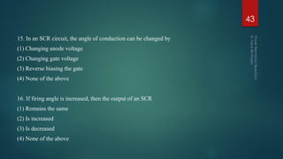 15. In an SCR circuit, the angle of conduction can be changed by
(1) Changing anode voltage
(2) Changing gate voltage
(3) Reverse biasing the gate
(4) None of the above
16. If firing angle is increased, then the output of an SCR
(1) Remains the same
(2) Is increased
(3) Is decreased
(4) None of the above
43
 
