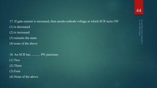 17. If gate current is increased, then anode-cathode voltage at which SCR turns ON
(1) is decreased
(2) is increased
(3) remains the same
(4) none of the above
18. An SCR has ........... PN junctions
(1) Two
(2) Three
(3) Four
(4) None of the above
44
 