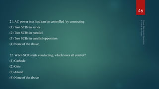 21. AC power in a load can be controlled by connecting
(1) Two SCRs in series
(2) Two SCRs in parallel
(3) Two SCRs in parallel opposition
(4) None of the above
22. When SCR starts conducting, which loses all control?
(1) Cathode
(2) Gate
(3) Anode
(4) None of the above
46
 
