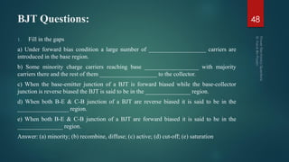 BJT Questions:
1. Fill in the gaps
a) Under forward bias condition a large number of ___________________ carriers are
introduced in the base region.
b) Some minority charge carriers reaching base __________________ with majority
carriers there and the rest of them ___________________ to the collector.
c) When the base-emitter junction of a BJT is forward biased while the base-collector
junction is reverse biased the BJT is said to be in the _______________ region.
d) When both B-E & C-B junction of a BJT are reverse biased it is said to be in the
_________________ region.
e) When both B-E & C-B junction of a BJT are forward biased it is said to be in the
_______________ region.
Answer: (a) minority; (b) recombine, diffuse; (c) active; (d) cut-off; (e) saturation
48
 