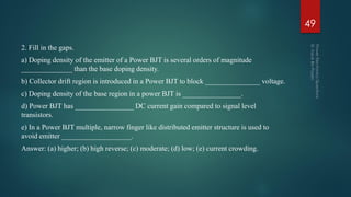 2. Fill in the gaps.
a) Doping density of the emitter of a Power BJT is several orders of magnitude
______________ than the base doping density.
b) Collector drift region is introduced in a Power BJT to block _______________ voltage.
c) Doping density of the base region in a power BJT is ________________.
d) Power BJT has ________________ DC current gain compared to signal level
transistors.
e) In a Power BJT multiple, narrow finger like distributed emitter structure is used to
avoid emitter ___________________.
Answer: (a) higher; (b) high reverse; (c) moderate; (d) low; (e) current crowding.
49
 