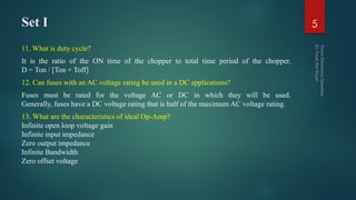 Set I
11. What is duty cycle?
It is the ratio of the ON time of the chopper to total time period of the chopper.
D = Ton / [Ton + Toff]
12. Can fuses with an AC voltage rating be used in a DC applications?
Fuses must be rated for the voltage AC or DC in which they will be used.
Generally, fuses have a DC voltage rating that is half of the maximum AC voltage rating.
13. What are the characteristics of ideal Op-Amp?
Infinite open loop voltage gain
Infinite input impedance
Zero output impedance
Infinite Bandwidth
Zero offset voltage
5
 