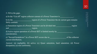 3. Fill in the gaps.
a) In the “Cut off” region collector current of a Power Transistor is _____________.
b) In the __________________ region of a Power Transistor the dc current gain remains
fairly constant.
c) Saturation region of a Power Transistor can be divided into _______________ region
and ______________________ region.
d) Active region operation of a Power BJT is limited mostly by _______________
consideration.
e) “Second breakdown” in a Power BJT occurs due to ________________ of the collector
current distribution.
Answer: (a) negligible; (b) active; (c) Quasi saturation, hard saturation; (d) Power
dissipation; (e) non uniformity.
50
 
