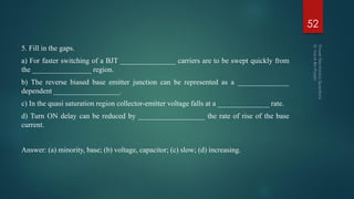 5. Fill in the gaps.
a) For faster switching of a BJT _______________ carriers are to be swept quickly from
the ________________ region.
b) The reverse biased base emitter junction can be represented as a ______________
dependent __________________.
c) In the quasi saturation region collector-emitter voltage falls at a ______________ rate.
d) Turn ON delay can be reduced by __________________ the rate of rise of the base
current.
Answer: (a) minority, base; (b) voltage, capacitor; (c) slow; (d) increasing.
52
 