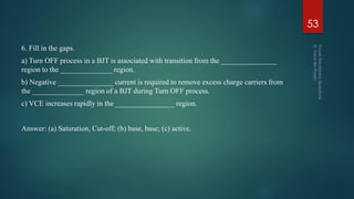 6. Fill in the gaps.
a) Turn OFF process in a BJT is associated with transition from the _______________
region to the ______________ region.
b) Negative _______________ current is required to remove excess charge carriers from
the ______________ region of a BJT during Turn OFF process.
c) VCE increases rapidly in the ________________ region.
Answer: (a) Saturation, Cut-off; (b) base, base; (c) active.
53
 