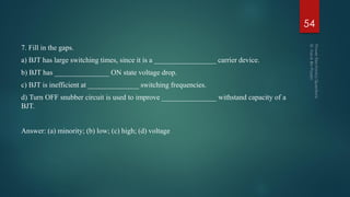 7. Fill in the gaps.
a) BJT has large switching times, since it is a _________________ carrier device.
b) BJT has _______________ ON state voltage drop.
c) BJT is inefficient at ______________ switching frequencies.
d) Turn OFF snubber circuit is used to improve _______________ withstand capacity of a
BJT.
Answer: (a) minority; (b) low; (c) high; (d) voltage
54
 