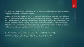 Q1. Why does the collector current of a BJT in the active region increases with increasing
collector voltage for a given base current.
Answer: In the active region as the VCE voltage is increased the depletion layer width at
the CB junction increases and the effective base width reduces. Therefore, for a given
VBE recombination of minority carriers in the base region reduces and base current also
reduces. In order to main constant base current with increasing VCE, VBE must increase.
Therefore, for a constant base current the number of minority carriers in the base region
will increase and consequently, collector current will increase.
Q2. A power BJT has I C = 20 A at I B = 2.5 A, I CS = 15 mA. Find out β.
Answer: 𝐼 𝐶 = 𝛽𝐼 𝐵 + 𝛽 + 1 𝐼 𝐶𝑆 = 𝛽 𝐼 𝐵 + 𝐼 𝐶𝑆 + 𝐼 𝐶𝑆 ≫ 𝛽 = 7.95
55
 