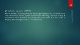 Q3. Explain the importance of FBSOA.
Answer: FBOSOA compactly represents the safe operating limits of a power transistor in
terms of maximum forward current, maximum forward voltage, maximum average &
instantaneous power dissipation and second break down limits. It is most useful in
designing the switching trajectory of a power transistor.
56
 