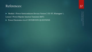 References:
 Module 1 Power Semiconductor Devices Version 2 EE IIT, Kharagpur 1,
Lesson 3 Power Bipolar Junction Transistor (BJT)
 Power Electronics A to Z/ INTERVIEW QUESTIONS
57
 