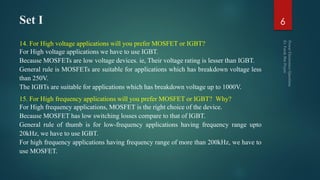 Set I
14. For High voltage applications will you prefer MOSFET or IGBT?
For High voltage applications we have to use IGBT.
Because MOSFETs are low voltage devices. ie, Their voltage rating is lesser than IGBT.
General rule is MOSFETs are suitable for applications which has breakdown voltage less
than 250V.
The IGBTs are suitable for applications which has breakdown voltage up to 1000V.
15. For High frequency applications will you prefer MOSFET or IGBT? Why?
For High frequency applications, MOSFET is the right choice of the device.
Because MOSFET has low switching losses compare to that of IGBT.
General rule of thumb is for low-frequency applications having frequency range upto
20kHz, we have to use IGBT.
For high frequency applications having frequency range of more than 200kHz, we have to
use MOSFET.
6
 