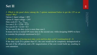 Set II
2. Which is the good choice among the 2 options mentioned below to get the 12V as an
output? Why?
Option I: Input voltage = 48V
Option II: Input voltage = 24V
Duty cycle D = Vout / VInput
For case I: D = 12/48 = 0.25
For case II: D = 12/24 = 0.5
So for case II, the duty cycle is more than case I.
It means device is turned ON more time in the second case. while designing SMPS we have
to consider the principle mentioned in Q-3.
3. What is effect of having more duty cycle and less duty cycle? (continuation Q - 2)
If the duty cycle D is greater than 0.5, the core would not be completely demagnetized at
the end of the off-period, and a DC magnetization of the core would build up, resulting in
core saturation.
8
 