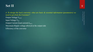 Set II
4. To design the buck converter, what are basic & essential information (parameters) we
need to get from the Customer?
Output Voltage VOUT
Input Voltage VIN
Output Current (load current) IOUT
Maximum Ripple voltage allowed at the output side
Efficiency of the converter
9
 