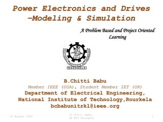 Power Electronics and Drives
    –Modeling & Simulation
                                A Problem Based and Project Oriented
                                             Learning




                        B.Chitti Babu
           Member IEEE (USA), Student Member IET (UK)
       Department of Electrical Engineering,
     National Institute of Technology,Rourkela
               bcbabunitrkl@ieee.org
                           B Chitti Babu,
14 August 2009                                                    1
                          EE NIT Rourkela
 