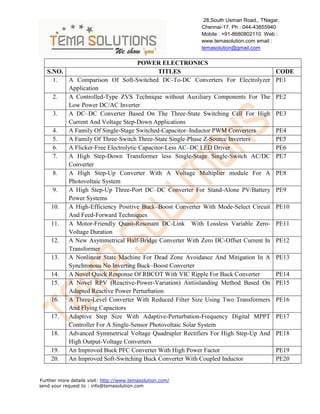 28,South Usman Road,, TNagar,
Chennai-17. Ph : 044-43855940
Mobile : +91-8680802110 Web :
www.temasolution.com email :
temasolution@gmail.com

POWER ELECTRONICS
S.NO.
TITLES
1.
A Comparison Of Soft-Switched DC-To-DC Converters For Electrolyzer
Application
2.
A Controlled-Type ZVS Technique without Auxiliary Components For The
Low Power DC/AC Inverter
3.
A DC–DC Converter Based On The Three-State Switching Cell For High
Current And Voltage Step-Down Applications
4.
A Family Of Single-Stage Switched-Capacitor–Inductor PWM Converters
5.
A Family Of Three-Switch Three-State Single-Phase Z-Source Inverters
6.
A Flicker-Free Electrolytic Capacitor-Less AC–DC LED Driver
7.
A High Step-Down Transformer less Single-Stage Single-Switch AC/DC
Converter
8.
A High Step-Up Converter With A Voltage Multiplier module For A
Photovoltaic System
9.
A High Step-Up Three-Port DC–DC Converter For Stand-Alone PV/Battery
Power Systems
10.
A High-Efficiency Positive Buck–Boost Converter With Mode-Select Circuit
And Feed-Forward Techniques
11.
A Motor-Friendly Quasi-Resonant DC-Link With Lossless Variable ZeroVoltage Duration
12.
A New Asymmetrical Half-Bridge Converter With Zero DC-Offset Current In
Transformer
13.
A Nonlinear State Machine For Dead Zone Avoidance And Mitigation In A
Synchronous No Inverting Buck–Boost Converter
14.
A Novel Quick Response Of RBCOT With VIC Ripple For Buck Converter
15.
A Novel RPV (Reactive-Power-Variation) Antiislanding Method Based On
Adapted Reactive Power Perturbation
16.
A Three-Level Converter With Reduced Filter Size Using Two Transformers
And Flying Capacitors
17.
Adaptive Step Size With Adaptive-Perturbation-Frequency Digital MPPT
Controller For A Single-Sensor Photovoltaic Solar System
18.
Advanced Symmetrical Voltage Quadrupler Rectifiers For High Step-Up And
High Output-Voltage Converters
19.
An Improved Buck PFC Converter With High Power Factor
20.
An Improved Soft-Switching Buck Converter With Coupled Inductor
Further more details visit: http://www.temasolution.com/
send your request to : info@temasolution.com

CODE
PE1
PE2
PE3
PE4
PE5
PE6
PE7
PE8
PE9
PE10
PE11
PE12
PE13
PE14
PE15
PE16
PE17
PE18
PE19
PE20

 