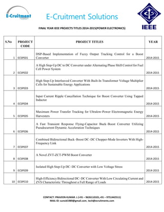 E-Cruitment Solutions
FINAL YEAR IEEE PROJECTS TITLES 2014-2015(POWER ELECTRONICS)
CONTACT: PRAVEEN KUMAR. L (+91 – 9626110101,+91 – 9751442511)
MAIL ID: sunsid1989@gmail.com, tech@ecruitments.com
S.No PROJECT
CODE
PROJECT TITLES YEAR
1 ECSPE01
DSP-Based Implementation of Fuzzy Output Tracking Control for a Boost
Converter 2014-2015
2 ECSPE02
A High Step-Up DC to DC Converter under Alternating Phase Shift Control for Fuel
Cell Power System
2014-2015
3 ECSPE03
High Step-Up Interleaved Converter With Built-In Transformer Voltage Multiplier
Cells for Sustainable Energy Applications
2014-2015
4 ECSPE04
Input Current Ripple Cancellation Technique for Boost Converter Using Tapped
Inductor
2014-2015
5 ECSPE05
Maximum Power Transfer Tracking for Ultralow-Power Electromagnetic Energy
Harvesters 2014-2015
6 ECSPE06
A Fast Transient Response Flying-Capacitor Buck–Boost Converter Utilizing
Pseudocurrent Dynamic Acceleration Techniques
2014-2015
7 ECSPE07
Combined Bidirectional Buck–Boost DC–DC Chopper-Mode Inverters With High-
Frequency Link
2014-2015
8 ECSPE08
A Novel ZVT-ZCT-PWM Boost Converter
2014-2015
9 ECSPE09
Isolated High Step-Up DC–DC Converter with Low Voltage Stress
2014-2015
10 ECSPE10
High-Efficiency Bidirectional DC–DC Converter With Low Circulating Current and
ZVS Characteristic Throughout a Full Range of Loads 2014-2015
 