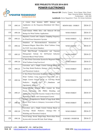 IEEE PROJECTS TITLES 2014-2015 
POWER ELECTRONICS 
Branch Off: Chacko Towers, Anna Nagar Main Road, 
Near Housing Board, Nellithope, 
Pondicherry – 605 005 
Landmark: Anna Nagar(2nd Floor, Sri Annai Institute) 
118. 1PPC 119 
A Center Point Iteration MPPT Method with 
Application on the Frequency-Modulated LLC Micro-inverter 
RENEWABLE ENERGY 2014-15 
119. 1PPC 120 
Fault-Tolerant PMSG Drive with Reduced DC-Link 
Ratings for Wind Turbine Applications 
WIND ENERGY 2014-15 
120. 1PPC 121 
Repetitive Control with Adaptive Sampling Frequency 
for Wind Power Generation Systems WIND ENERGY 2014-15 
121. 1PPC 122 
Simulation of Electromechanical Interactions of 
Permanent-Magnet Direct-Drive Wind Turbines Using 
the FAST Aero elastic Simulator 
WIND ENERGY 2014-15 
122. 1PPC 123 
Fault Ride-Through Configuration and Transient 
Management Scheme for Self-Excited Induction 
Generator-Based Wind Turbine 
WIND ENERGY 2014-15 
123. 1PPC 124 
A New Power Conversion System for Megawatt PMSG 
Wind Turbines Using Four-Level WIND ENERGY 2014-15 
124. 1PPC 125 
Converters and a Simple Control Scheme Based on 
Two-Step Model Predictive Strategy—Part I: Modeling 
and Theoretical Analysis 
WIND ENERGY 2014-15 
125. 1PPC 126 
A New Power Conversion System for Megawatt PMSG 
Wind Turbines Using Four-Level Converters and a 
Simple Control Scheme Based on Two-Step Model 
Predictive Strategy—Part II: Simulation and 
Experimental Analysis 
WIND ENERGY 2014-15 
126. 1PPC 127 
Energy-Efficient Dynamic Drive Control for Wind 
Power Conversion with PMSG: Modeling and 
Application of Transfer Function Analysis Short -Circuit 
Modeling of DFIGs with Uninterrupted Control 
WIND ENERGY 2014-15 
127. 1PPC 128 
Toward a Comprehensive Model of Large-Scale DFIG-Based 
Wind Farms in Adequacy Assessment of Power 
Systems 
WIND ENERGY 2014-15 
128. 1PPC 129 
Converters and a Simple Control Scheme Based on 
Two-Step Model Predictive Strategy—Part II: 
Modeling and Theoretical Analysis 
WIND ENERGY 2014-15 
129. 1PPC 130 
Novel Energy Stored Single-Stage Photovoltaic Power 
System with Constant DC-Link Peak Voltage 
Z SOURCE INVERTER 2014-15 
CONTACT : (+91 – 9600 444 787, +91 – 9487 66 2326) 
MAIL ID : info@1pointer.com, onepointertechnology@gmail.com WEB SITE: http://www.1pointer.com 
 