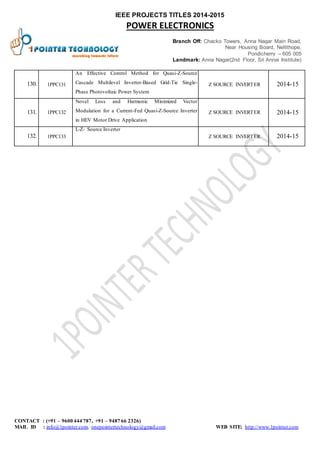IEEE PROJECTS TITLES 2014-2015 
POWER ELECTRONICS 
Branch Off: Chacko Towers, Anna Nagar Main Road, 
Near Housing Board, Nellithope, 
Pondicherry – 605 005 
Landmark: Anna Nagar(2nd Floor, Sri Annai Institute) 
130. 1PPC 131 
An Effective Control Method for Quasi-Z-Source 
Cascade Multilevel Inverter-Based Grid-Tie Single- 
Phase Photovoltaic Power System 
Z SOURCE INVERTER 2014-15 
131. 1PPC 132 
Novel Loss and Harmonic Minimized Vector 
Modulation for a Current-Fed Quasi-Z-Source Inverter 
in HEV Motor Drive Application 
Z SOURCE INVERTER 2014-15 
132. 1PPC 133 
L-Z- Source Inverter 
Z SOURCE INVERTER 2014-15 
CONTACT : (+91 – 9600 444 787, +91 – 9487 66 2326) 
MAIL ID : info@1pointer.com, onepointertechnology@gmail.com WEB SITE: http://www.1pointer.com 
