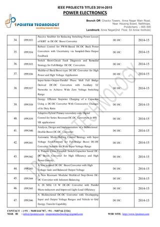 IEEE PROJECTS TITLES 2014-2015 
POWER ELECTRONICS 
Branch Off: Chacko Towers, Anna Nagar Main Road, 
Near Housing Board, Nellithope, 
Pondicherry – 605 005 
Landmark: Anna Nagar(2nd Floor, Sri Annai Institute) 
34. 1PPC033 
Passive Snubber for Reducing Switching-Power Losses 
of IGBT in DC-DC Boost Converter 
DC-DC: 2014-15 
35. 1PPC034 
Robust Control for PWM-Based DC-DC Buck Power 
Converters with Uncertainty via Sampled-Data Output 
Feedback 
DC-DC: 2014-15 
36. 1PPC035 
Switch Short-Circuit Fault Diagnosis and Remedial 
Strategy for Full-Bridge DC-DC Converters DC-DC: 2014-15 
37. 1PPC036 
Multilevel Buck/Boost-type DC-DC Converter for High 
Power and High Voltage Application DC-DC: 2014-15 
38. 1PPC037 
Input-Series-Output-Parallel Phase Shift Full Bridge 
Derived DC-DC Converters with Auxiliary LC 
Networks to Achieve Wide Zero Voltage Switching 
Range 
DC-DC: 2014-15 
39. 1PPC038 
Energy Efficient Stepwise Charging of a Capacitor 
Using a DC-DC Converter With Consecutive Changes 
of its Duty Ratio 
DC-DC: 2014-15 
40. 1PPC039 
Adaptive Hybrid Primary/secondary-side Digital 
Control for Series Resonant DC-DC Converters in 48V 
VR applications 
DC-DC: 2014-15 
41. 1PPC040 
Analysis, Design and Implementation of a Bidirectional 
Double-Boost DC-DC Converter 
DC-DC: 2014-15 
42. 1PPC041 
Automatic Mode-Shifting Control Strategy with Input 
Voltage Feed-Forward for Full-Bridge Boost DC-DC 
Converter Suitable for Wide Input Voltage Range 
DC-DC: 2014-15 
43. 1PPC042 
A Pseudo Cross-Coupled Switch-Capacitor based DC-DC 
Boost Converter for High Efficiency and High 
Power-Density 
DC-DC: 2014-15 
44. 1PPC043 
A Non isolated DC-DC Boost Converter with High 
Voltage Gain and Balanced Output Voltage 
DC-DC: 2014-15 
45. 1PPC044 
A New Resonant Modular Multilevel Step-Down DC-DC 
Converter with Inherent-Balancing 
DC-DC: 2014-15 
46. 1PPC045 
A 20 MHz 1.8 W DC-DC Converter with Parallel 
Micro-inductors and Improved Light-Load Efficiency 
DC-DC: 2014-15 
47. 1PPC046 
A Bi-directional DC-DC Converter with Overlapping 
Input and Output Voltage Ranges and Vehicle to Grid 
Energy Transfer Capability 
DC-DC: 2014-15 
CONTACT : (+91 – 9600 444 787, +91 – 9487 66 2326) 
MAIL ID : info@1pointer.com, onepointertechnology@gmail.com WEB SITE: http://www.1pointer.com 
 