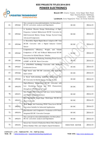 IEEE PROJECTS TITLES 2014-2015 
POWER ELECTRONICS 
Branch Off: Chacko Towers, Anna Nagar Main Road, 
Near Housing Board, Nellithope, 
Pondicherry – 605 005 
Landmark: Anna Nagar(2nd Floor, Sri Annai Institute) 
61. 1PPC062 
New concept on sinusoidal modulation for three-phase 
DC/AC converters: analysis and Experiments DC-DC: 2014-15 
62. 1PPC063 
A Synthetic Discrete Design Methodology of High- 
Frequency Isolated Bidirectional DC/DC Converter for 
Grid-Connected Battery Energy Storage System Using 
Advanced Components 
DC-DC: 2014-15 
63. 1PPC064 
A Monolithic Digital Ripple-Based Adaptive-Off- Time 
DC-DC Converter with a Digital Inductor Current 
Sensor 
DC-DC: 2014-15 
64. 1PPC065 
Comprehensive Efficiency, Weight, and Volume 
Comparison of SiC and Si-Based Bidirectional DC-DC 
Converters for Hybrid Electric Vehicles 
DC-DC: 2014-15 
65. 1PPC066 
Passive Snubber for Reducing Switching-Power Losses 
of IGBT in DC-DC Boost Converter 
DC-DC: 2014-15 
66. 1PPC067 
A ZVS-PWM Full-Bridge Converter with Reduced 
Conduction Losses DC-DC: 2014-15 
67. 1PPC068 
High boost ratio DC–DC converter with ripple-free 
input current DC-DC: 2014-15 
68. 1PPC069 
A Novel Soft-switching multi-Port Bidirectional DC-DC 
Converter for Hybrid Energy Storage System 
DC-DC: 2014-15 
69. 1PPC070 
High-efficiency Bidirectional DC-DC Converter with 
Low Circulating Current and ZVS Characteristic 
throughout A Full Range of Loads 
DC-DC: 2014-15 
70. 1PPC071 
New Parallel ZVS Converter with Less Active Switches 
and Smaller Output Inductance 
DC-DC: 2014-15 
71. 1PPC072 
New Extendable Single-Stage Multi-Input DC-DC/AC 
Boost Converter DC-DC: 2014-15 
72. 1PPC073 
Wide Range Soft Switching PWM Three-Level DC-DC 
Converters Suitable for Industrial Applications DC-DC: 2014-15 
73. 1PPC074 
Classification and Comparative Evaluation of PV Panel- 
Integrated DC-DC Converter Concepts 
DC-DC: 2014-15 
74. 1PPC075 
New concept on sinusoidal modulation for three-phase 
DC/AC converters: analysis and Experiments DC-DC: 2014-15 
75. 1PPC076 
Sensor less Control of Induction-Motor Drive Based on 
Robust Kalman Filter and Adaptive Speed Estimation 
INDUCTION MOTOR 2014-15 
CONTACT : (+91 – 9600 444 787, +91 – 9487 66 2326) 
MAIL ID : info@1pointer.com, onepointertechnology@gmail.com WEB SITE: http://www.1pointer.com 
 
