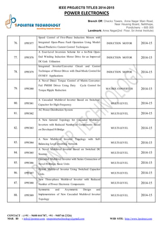 IEEE PROJECTS TITLES 2014-2015 
POWER ELECTRONICS 
Branch Off: Chacko Towers, Anna Nagar Main Road, 
Near Housing Board, Nellithope, 
Pondicherry – 605 005 
Landmark: Anna Nagar(2nd Floor, Sri Annai Institute) 
76. 1PPC077 
Speed Control of Five-Phase Induction Motors with 
Integrated Open-Phase Fault Operation Using Model- 
Based Predictive Current Control Techniques 
INDUCTION MOTOR 2014-15 
77. 1PPC078 
A Four-Level Inversion Scheme for a 6n-Pole Open- 
End Winding Induction Motor Drive for an Improved 
DC-Link Utilization 
INDUCTION MOTOR 2014-15 
78. 1PPC079 
Integrated Inverter/Converter Circuit and Control 
Technique of Motor Drives with Dual-Mode Control for 
EV/HEV Applications 
INDUCTION MOTOR 2014-15 
79. 1PPC080 
A Novel Direct Torque Control of Matrix Converter- 
Fed PMSM Drives Using Duty Cycle Control for 
Torque Ripple Reduction 
MATRIX CONVERTER 2014-15 
80. 1PPC081 
A Cascaded Multilevel Inverter Based on Switched- 
Capacitor for High-Frequency 
MULTI-LEVEL 2014-15 
81. 1PPC082 
AC Power Distribution System 
MULTI-LEVEL 2014-15 
82. 1PPC083 
A New General Topology for Cascaded Multilevel 
Inverters with Reduced Number of Components Based 
on Developed H-Bridge 
MULTI-LEVEL 2014-15 
83. 1PPC084 
A New Multilevel Inverter Topology with Self- 
Balancing Level Doubling Network 
MULTI-LEVEL 2014-15 
84. 1PPC085 
A Novel Multilevel Inverter Based on Switched DC 
Sources 
MULTI-LEVEL 2014-15 
85. 1PPC086 
Cascaded Multilevel Inverter with Series Connection of 
Novel H-Bridge Basic Units MULTI-LEVEL 2014-15 
86. 1PPC087 
Hybrid Multilevel Inverter Using Switched Capacitor 
Units MULTI-LEVEL 2014-15 
87. 1PPC088 
New Three-phase Multilevel Inverter with Reduced 
Number of Power Electronic Components 
MULTI-LEVEL 2014-15 
88. 1PPC089 
Symmetric and Asymmetric Design and 
Implementation of New Cascaded Multilevel Inverter 
Topology 
MULTI-LEVEL 2014-15 
CONTACT : (+91 – 9600 444 787, +91 – 9487 66 2326) 
MAIL ID : info@1pointer.com, onepointertechnology@gmail.com WEB SITE: http://www.1pointer.com 
 