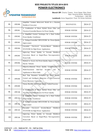 IEEE PROJECTS TITLES 2014-2015 
POWER ELECTRONICS 
Branch Off: Chacko Towers, Anna Nagar Main Road, 
Near Housing Board, Nellithope, 
Pondicherry – 605 005 
Landmark: Anna Nagar(2nd Floor, Sri Annai Institute) 
89. 1PPC090 
Simplified Terminal Behavioral Model for a Modular 
Multilevel Converter 
MULTI-LEVEL 2014-15 
90. 1PPC091 
A Combination of Shunt Hybrid Power Filter and 
Thyristor-Controlled Reactor for Power Quality 
POWER SYSTEM 2014-15 
91. 1PPC092 
A Simplified Control Technique for a Dual Unified 
Power Quality Conditioner POWER SYSTEM 2014-15 
92. 1PPC093 
A Voltage-Controlled DSTATCOM for Power-Quality 
Improvement POWER SYSTEM 2014-15 
93. 1PPC094 
Cascaded Two-Level Inverter-Based Multilevel 
STATCOM for High-Power Applications 
POWER SYSTEM 2014-15 
94. 1PPC095 
Improving Power Quality in Cascade Multilevel 
Converters Based on Single-Phase Non-regenerative 
Power Cells 
POWER SYSTEM 2014-15 
95. 1PPC096 
Method to Assess the Power-Quality Impact of Plug-in 
Electric Vehicles 
POWER SYSTEM 2014-15 
96. 1PPC097 
Objective-Oriented Power Quality Compensation of 
Multi-Functional Grid-Tied Inverters and Its 
Application in Micro-Grids 
POWER SYSTEM 2014-15 
97. 1PPC098 
Real Time Parameter Estimation for Power Quality 
Control and Intelligent Protection of Grid-Connected 
Power Electronic Converters 
POWER SYSTEM 2014-15 
98. 1PPC099 
Vienna Rectifier with Power Quality Added Function 
POWER SYSTEM 2014-15 
99. 1PPC100 
A Combination of Shunt Hybrid Power Filter and 
Thyristor-Controlled Reactor for Power Quality POWER SYSTEM 2014-15 
100. 1PPC 101 
A Simplified Control Technique for a Dual Unified 
Power Quality Conditioner POWER SYSTEM 2014-15 
101. 1PPC 102 
A Voltage-Controlled DSTATCOM for Power-Quality 
Improvement 
POWER SYSTEM 2014-15 
102. 1PPC 103 
Cascaded Two-Level Inverter-Based Multilevel 
STATCOM for High-Power Applications 
POWER SYSTEM 2014-15 
103. 1PPC 104 
Improving Power Quality in Cascade Multilevel 
Converters Based on Single-Phase Non-regenerative 
Power Cells 
POWER SYSTEM 2014-15 
CONTACT : (+91 – 9600 444 787, +91 – 9487 66 2326) 
MAIL ID : info@1pointer.com, onepointertechnology@gmail.com WEB SITE: http://www.1pointer.com 
 