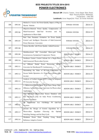 IEEE PROJECTS TITLES 2014-2015 
POWER ELECTRONICS 
Branch Off: Chacko Towers, Anna Nagar Main Road, 
Near Housing Board, Nellithope, 
Pondicherry – 605 005 
Landmark: Anna Nagar(2nd Floor, Sri Annai Institute) 
104. 1PPC 105 
Method to Assess the Power-Quality Impact of Plug-in 
Electric Vehicles 
POWER SYSTEM 2014-15 
105. 1PPC 106 
Objective-Oriented Power Quality Compensation of 
Multi-Functional Grid-Tied Inverters and Its 
Application in Micro-Grids 
POWER SYSTEM 2014-15 
106. 1PPC 107 
Real Time Parameter Estimation for Power Quality 
Control and Intelligent Protection of Grid-Connected 
Power Electronic Converters 
POWER SYSTEM 2014-15 
107. 1PPC 108 
Vienna Rectifier with Power Quality Added Function 
POWER SYSTEM 2014-15 
108. 1PPC 109 
Multifunctional VSC Controlled Micro-grid Using 
Instantaneous Symmetrical Components Theory 
RENEWABLE ENERGY 2014-15 
109. 1PPC 110 
Nonlinear Current Control Scheme for a Single-Phase 
Grid-Connected Photovoltaic System 
RENEWABLE ENERGY 2014-15 
110. 1PPC 111 
An Efficient Partial Power Processing DC/DC 
Converter for Distributed PV Architectures RENEWABLE ENERGY 2014-15 
111. 1PPC 112 
Determining the Value of DC-Link Capacitance to 
Ensure Stable Operation of a Three-Phase Photovoltaic 
Inverter 
RENEWABLE ENERGY 2014-15 
112. 1PPC 113 
Analysis of Unified Output MPPT Control in Subpanel 
PV Converter System 
RENEWABLE ENERGY 2014-15 
113. 1PPC 114 
A Bidirectional-Switch-Based Wide-Input Range High- 
Efficiency Isolated Resonant Converter for Photovoltaic 
Applications 
RENEWABLE ENERGY 2014-15 
114. 1PPC 115 
High Efficiency Photovoltaic Source Simulator with 
Fast Response Time for Solar Power Conditioning 
Systems Evaluation 
RENEWABLE ENERGY 2014-15 
115. 1PPC 116 
H6 Transformer less Full-Bridge PV Grid-Tied 
Inverters 
RENEWABLE ENERGY 2014-15 
116. 1PPC 117 
Toward the Design of Control Algorithms for a 
Photovoltaic Equalizer: Choosing the Optimal 
Switching Strategy and the Duty Cycle 
RENEWABLE ENERGY 2014-15 
117. 1PPC 118 
Maximum Power Point Tracking Using Model 
Reference Adaptive Control RENEWABLE ENERGY 2014-15 
CONTACT : (+91 – 9600 444 787, +91 – 9487 66 2326) 
MAIL ID : info@1pointer.com, onepointertechnology@gmail.com WEB SITE: http://www.1pointer.com 
 