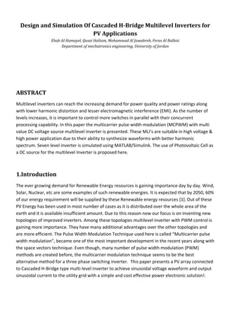 Design and Simulation Of Cascaded H-Bridge Multilevel Inverters for
PV Applications
Ehab Al Hamayel, Qusai Haltam, Mohammad Al Jawabreh, Feras Al Balbisi
Department of mechatronics engineering, University of Jordan
ABSTRACT
Multilevel inverters can reach the increasing demand for power quality and power ratings along
with lower harmonic distortion and lesser electromagnetic interference (EMI). As the number of
levels increases, it is important to control more switches in parallel with their concurrent
processing capability. In this paper the multicarrier pulse width modulation (MCPWM) with multi
value DC voltage source multilevel inverter is presented. These MLI’s are suitable in high voltage &
high power application due to their ability to synthesize waveforms with better harmonic
spectrum. Seven level inverter is simulated using MATLAB/Simulink. The use of Photovoltaic Cell as
a DC source for the multilevel Inverter is proposed here.
1.Introduction
The ever growing demand for Renewable Energy resources is gaining importance day by day. Wind,
Solar, Nuclear, etc are some examples of such renewable energies. It is expected that by 2050, 60%
of our energy requirement will be supplied by these Renewable energy resources [1]. Out of these
PV Energy has been used in most number of cases as it is distributed over the whole area of the
earth and it is available insufficient amount. Due to this reason now our focus is on inventing new
topologies of improved inverters. Among these topologies multilevel inverter with PWM control is
gaining more importance. They have many additional advantages over the other topologies and
are more efficient. The Pulse Width Modulation Technique used here is called “Multicarrier pulse
width modulation”, became one of the most important development in the recent years along with
the space vectors technique. Even though, many number of pulse width modulation (PWM)
methods are created before, the multicarrier modulation technique seems to be the best
alternative method for a three phase switching inverter. This paper presents a PV array connected
to Cascaded H-Bridge type multi-level inverter to achieve sinusoidal voltage waveform and output
sinusoidal current to the utility grid with a simple and cost effective power electronic solution!.
 