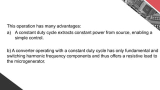 This operation has many advantages:
a) A constant duty cycle extracts constant power from source, enabling a
simple control.
b) A converter operating with a constant duty cycle has only fundamental and
switching harmonic frequency components and thus offers a resistive load to
the microgenerator.
 