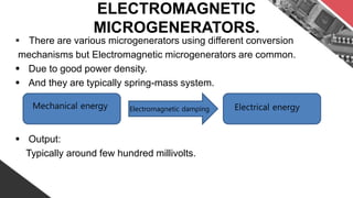 ELECTROMAGNETIC
MICROGENERATORS.
 There are various microgenerators using different conversion
mechanisms but Electromagnetic microgenerators are common.
 Due to good power density.
 And they are typically spring-mass system.
 Output:
Typically around few hundred millivolts.
Mechanical energy Electrical energyElectromagnetic damping
 