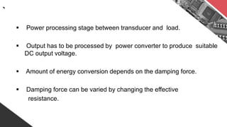 `
 Power processing stage between transducer and load.
 Output has to be processed by power converter to produce suitable
DC output voltage.
 Amount of energy conversion depends on the damping force.
 Damping force can be varied by changing the effective
resistance.
 