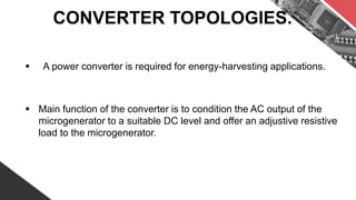 CONVERTER TOPOLOGIES.
 A power converter is required for energy-harvesting applications.
 Main function of the converter is to condition the AC output of the
microgenerator to a suitable DC level and offer an adjustive resistive
load to the microgenerator.
 