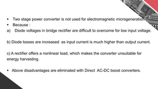  Two stage power converter is not used for electromagnetic microgeneration
 Because :
a) Diode voltages in bridge rectifier are difficult to overcome for low input voltage.
b) Diode losses are increased as input current is much higher than output current.
c) A rectifier offers a nonlinear load, which makes the converter unsuitable for
energy harvesting.
 Above disadvantages are eliminated with Direct AC-DC boost converters.
 