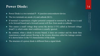 Power Diode:
 Power Diode is a two terminal P – N junction semiconductor device.
 The two terminals are anode (A) and cathode (K/C).
 If terminal A experiences a higher potential compared to terminal K, the device is said
to be forward biased and a forward current will flow from anode to cathode.
 This causes a small voltage drop across the device (<1V) called as forward voltage
drop(V f), which under ideal conditions is usually ignored.
 By contrast, when a diode is reverse biased, it does not conduct and the diode then
experiences a small current flowing in the reverse direction called the leakage current.
It is shown below in the V-I characteristics of the diode.
 The structure of a power diode is different from a signal diode.
14
 