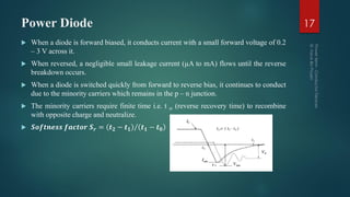Power Diode
 When a diode is forward biased, it conducts current with a small forward voltage of 0.2
– 3 V across it.
 When reversed, a negligible small leakage current (µA to mA) flows until the reverse
breakdown occurs.
 When a diode is switched quickly from forward to reverse bias, it continues to conduct
due to the minority carriers which remains in the p – n junction.
 The minority carriers require finite time i.e. t rr (reverse recovery time) to recombine
with opposite charge and neutralize.
 𝑺𝒐𝒇𝒕𝒏𝒆𝒔𝒔 𝒇𝒂𝒄𝒕𝒐𝒓 𝑺 𝒓 = 𝒕 𝟐 − 𝒕 𝟏 𝒕 𝟏 − 𝒕 𝟎
17
 