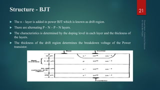 Structure - BJT 21
 The n – layer is added in power BJT which is known as drift region.
 There are alternating P – N – P – N layers.
 The characteristics is determined by the doping level in each layer and the thickness of
the layers.
 The thickness of the drift region determines the breakdown voltage of the Power
transistor.
 