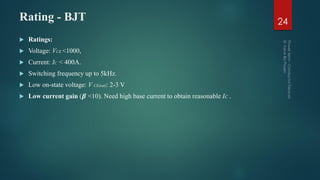 Rating - BJT 24
 Ratings:
 Voltage: VCE <1000,
 Current: IC < 400A.
 Switching frequency up to 5kHz.
 Low on-state voltage: V CE(sat): 2-3 V
 Low current gain (𝜷 <10). Need high base current to obtain reasonable IC .
 