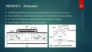 MOSFET – Structure
 Vertically oriented four layer structure of alternate P and N type layers. (n+pn-n+)
 P type middle layer is the body where channel is formed between Source and Drain.
 N – layer is the drift region which determines the breakdown voltage.
 Gate terminal is isolated by Silicon Dioxide layer.
29
 