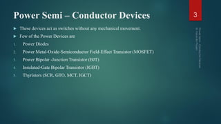 Power Semi – Conductor Devices
 These devices act as switches without any mechanical movement.
 Few of the Power Devices are
1. Power Diodes
2. Power Metal-Oxide-Semiconductor Field-Effect Transistor (MOSFET)
3. Power Bipolar -Junction Transistor (BJT)
4. Insulated-Gate Bipolar Transistor (IGBT)
5. Thyristors (SCR, GTO, MCT, IGCT)
3
 