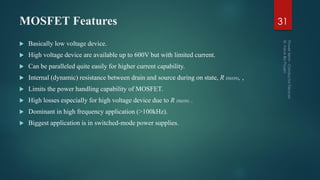 MOSFET Features
 Basically low voltage device.
 High voltage device are available up to 600V but with limited current.
 Can be paralleled quite easily for higher current capability.
 Internal (dynamic) resistance between drain and source during on state, R DS(ON), ,
 Limits the power handling capability of MOSFET.
 High losses especially for high voltage device due to R DS(ON) .
 Dominant in high frequency application (>100kHz).
 Biggest application is in switched-mode power supplies.
31
 