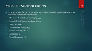 MOSFET Selection Factors 33
 To select a MOSFET for a particular application, following parameters have to be
considered from the device datasheet
1. Maximum Drain to Source voltage (VDSS)
2. On-state drain to source resistance RDS(ON)
3. Drain Current ID
4. Gate to source Voltage VGS
5. Reverse recovery time Trr
6. Gate charge QG
7. Power Dissipation PD
 