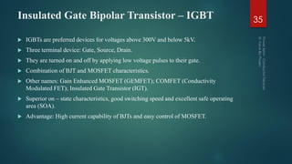 Insulated Gate Bipolar Transistor – IGBT
 IGBTs are preferred devices for voltages above 300V and below 5kV.
 Three terminal device: Gate, Source, Drain.
 They are turned on and off by applying low voltage pulses to their gate.
 Combination of BJT and MOSFET characteristics.
 Other names: Gain Enhanced MOSFET (GEMFET); COMFET (Conductivity
Modulated FET); Insulated Gate Transistor (IGT).
 Superior on – state characteristics, good switching speed and excellent safe operating
area (SOA).
 Advantage: High current capability of BJTs and easy control of MOSFET.
35
 