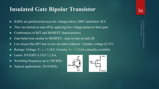 Insulated Gate Bipolar Transistor
 IGBTs are preferred devices for voltages above 300V and below 5kV.
 They are turned on and off by applying low voltage pulses to their gate.
 Combination of BJT and MOSFET characteristics.
 Gate behaviour similar to MOSFET - easy to turn on and off.
 Low losses like BJT due to low on-state Collector - Emitter voltage (2-3V).
 Ratings: Voltage: V CE < 3.3kV, Current,: I C < 1.2 kA currently available.
 Latest: HVIGBT 4.5 kV/1.2 kA.
 Switching frequency up to 100 KHz.
 Typical applications: 20-50 KHz.
36
 