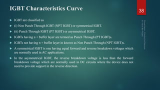IGBT Characteristics Curve 38
 IGBT are classified as
 (i) Non Punch Through IGBT (NPT IGBT) or symmetrical IGBT.
 (ii) Punch Through IGBT (PT IGBT) or asymmetrical IGBT.
 IGBTs having n + buffer layer are termed as Punch Through (PT IGBT)s.
 IGBTs not having n + buffer layer in known as Non Punch Through (NPT IGBT)s.
 A symmetrical IGBT is one having equal forward and reverse breakdown voltages which
are normally used in AC applications.
 In the asymmetrical IGBT, the reverse breakdown voltage is less than the forward
breakdown voltage which are normally used in DC circuits where the device does not
need to provide support in the reverse direction.
 