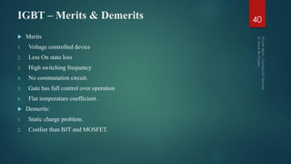 IGBT – Merits & Demerits 40
 Merits
1. Voltage controlled device
2. Less On state loss
3. High switching frequency
4. No commutation circuit.
5. Gate has full control over operation
6. Flat temperature coefficient.
 Demerits:
1. Static charge problem.
2. Costlier than BJT and MOSFET.
 