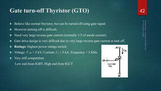 Gate turn-off Thyristor (GTO)
 Behave like normal thyristor, but can be turned off using gate signal
 However turning off is difficult.
 Need very large reverse gate current (normally 1/5 of anode current).
 Gate drive design is very difficult due to very large reverse gate current at turn off.
 Ratings: Highest power ratings switch:
 Voltage: V AK < 5 kV; Current: I A < 5 kA. Frequency < 5 KHz.
 Very stiff competition:
Low end-from IGBT. High end from IGCT
42
 