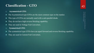 Classification - GTO
1. Asymmetrical GTO:
 The Asymmetrical type GTOs are the most common type on the market.
 This type of GTOs are normally used with a anti-parallel diode.
 They do not have high reverse blocking capability.
 They are used in Voltage Fed Converters.
2. Symmetrical GTO:
 The symmetrical type GTOs have an equal forward and reverse blocking capability.
 They are used in Current Fed Converters.
43
 