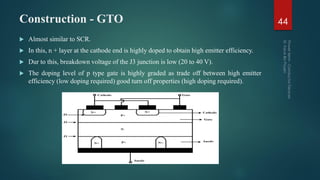 Construction - GTO
 Almost similar to SCR.
 In this, n + layer at the cathode end is highly doped to obtain high emitter efficiency.
 Dur to this, breakdown voltage of the J3 junction is low (20 to 40 V).
 The doping level of p type gate is highly graded as trade off between high emitter
efficiency (low doping required) good turn off properties (high doping required).
44
 