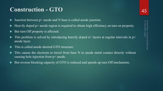 Construction - GTO
 Junction between p+ anode and N base is called anode junction.
 Heavily doped p+ anode region is required to obtain high efficiency on turn on property.
 But turn Off property is affected.
 This problem is solved by introducing heavily doped n+ layers at regular intervals in p+
anode layer.
 This is called anode shorted GTO structure.
 This causes the electrons to travel from base N to anode metal contact directly without
causing hole injection from p+ anode.
 But reverse blocking capacity of GTO is reduced and speeds up turn Off mechanism.
45
 