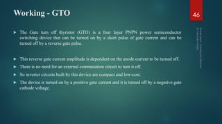 Working - GTO
 The Gate turn off thyristor (GTO) is a four layer PNPN power semiconductor
switching device that can be turned on by a short pulse of gate current and can be
turned off by a reverse gate pulse.
 This reverse gate current amplitude is dependent on the anode current to be turned off.
 There is no need for an external commutation circuit to turn it off.
 So inverter circuits built by this device are compact and low-cost.
 The device is turned on by a positive gate current and it is turned off by a negative gate
cathode voltage.
46
 