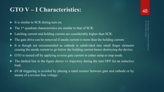 GTO V – I Characteristics: 48
 It is similar to SCR during turn on.
 The 1st quadrant characteristics are similar to that of SCR.
 Latching current and holding current are considerably higher than SCR.
 The gate drive can be removed if anode current is more than the holding current.
 It is though not recommended as cathode is subdivided into small finger elements
causing the anode current to go below the holding current hence destroying the device.
 GTO is turned off by applying reverse gate current in either ramp or step mode.
 The dashed line in the figure shows i-v trajectory during the turn OFF for an inductive
load.
 dV/dt triggering is avoided by placing a rated resistor between gate and cathode or by
means of a reverse bias voltage.
 
